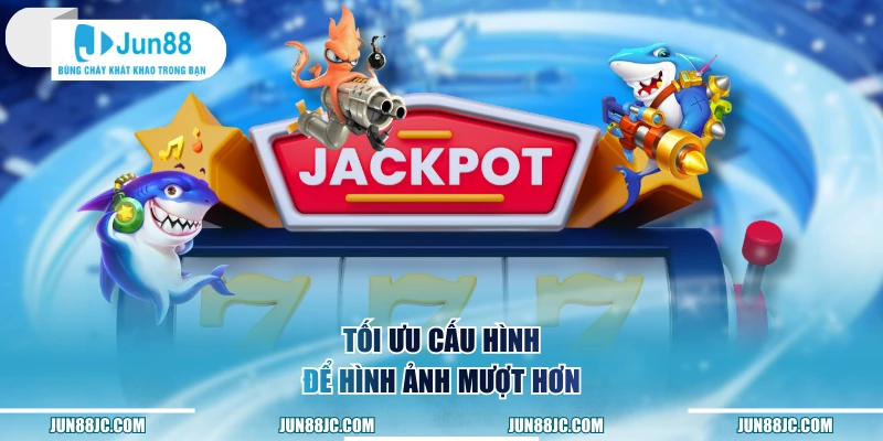 Tối ưu cấu hình để hình ảnh mượt hơn